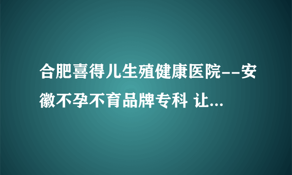 合肥喜得儿生殖健康医院--安徽不孕不育品牌专科 让怀孕更简单