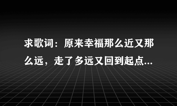 求歌词：原来幸福那么近又那么远，走了多远又回到起点是哪手歌词里面的 谢谢