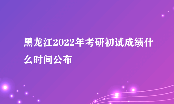 黑龙江2022年考研初试成绩什么时间公布