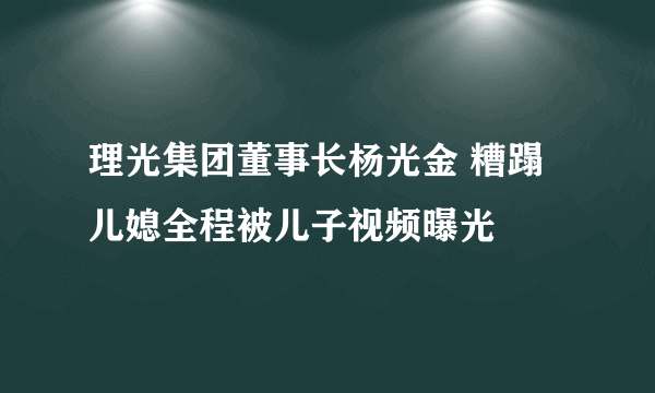 理光集团董事长杨光金 糟蹋儿媳全程被儿子视频曝光