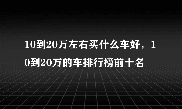 10到20万左右买什么车好，10到20万的车排行榜前十名