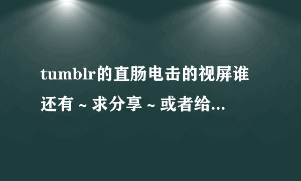 tumblr的直肠电击的视屏谁还有～求分享～或者给我你百度云的名字也许