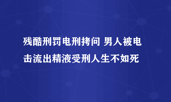 残酷刑罚电刑拷问 男人被电击流出精液受刑人生不如死