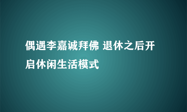 偶遇李嘉诚拜佛 退休之后开启休闲生活模式