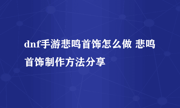 dnf手游悲鸣首饰怎么做 悲鸣首饰制作方法分享