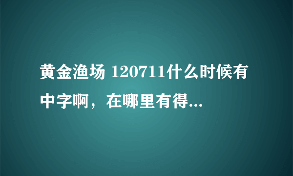 黄金渔场 120711什么时候有中字啊，在哪里有得看啊？急求啊