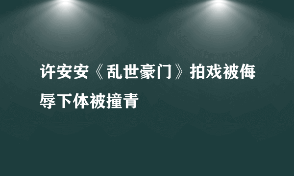 许安安《乱世豪门》拍戏被侮辱下体被撞青