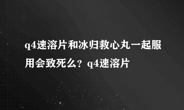 q4速溶片和冰归救心丸一起服用会致死么？q4速溶片