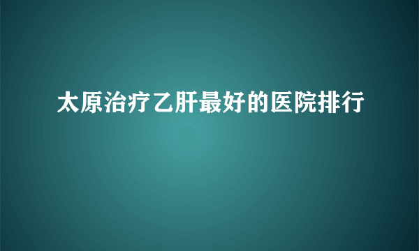 太原治疗乙肝最好的医院排行