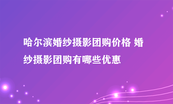 哈尔滨婚纱摄影团购价格 婚纱摄影团购有哪些优惠