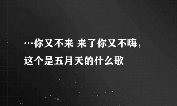 …你又不来 来了你又不嗨，这个是五月天的什么歌