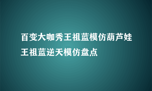 百变大咖秀王祖蓝模仿葫芦娃王祖蓝逆天模仿盘点