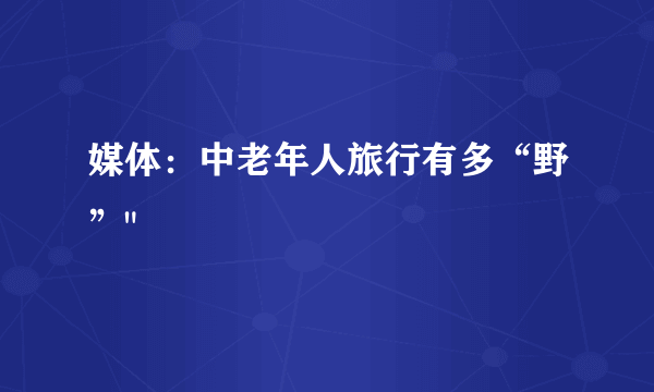 媒体：中老年人旅行有多“野”