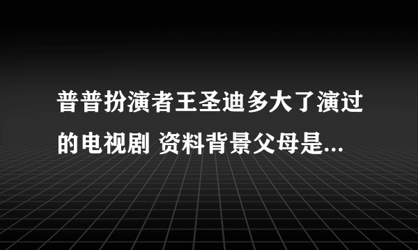 普普扮演者王圣迪多大了演过的电视剧 资料背景父母是干嘛的介绍