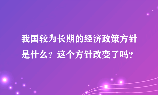 我国较为长期的经济政策方针是什么？这个方针改变了吗？