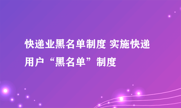 快递业黑名单制度 实施快递用户“黑名单”制度