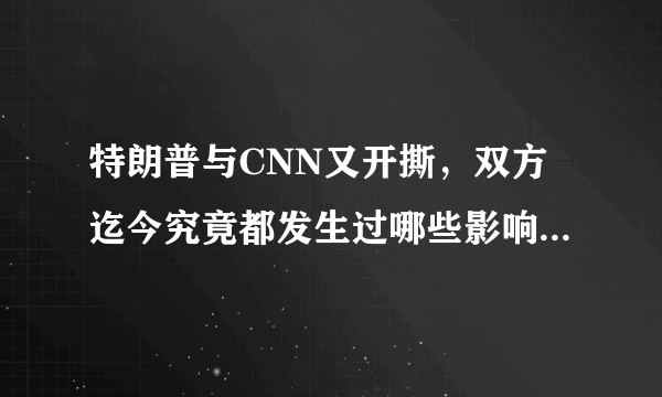 特朗普与CNN又开撕，双方迄今究竟都发生过哪些影响深远的开撕事件？