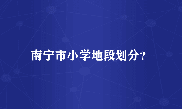 南宁市小学地段划分？