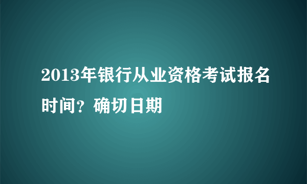 2013年银行从业资格考试报名时间？确切日期