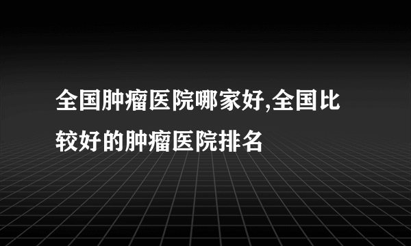 全国肿瘤医院哪家好,全国比较好的肿瘤医院排名