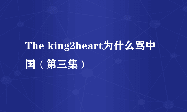 The king2heart为什么骂中国（第三集）