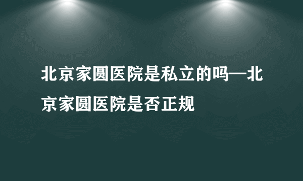 北京家圆医院是私立的吗—北京家圆医院是否正规