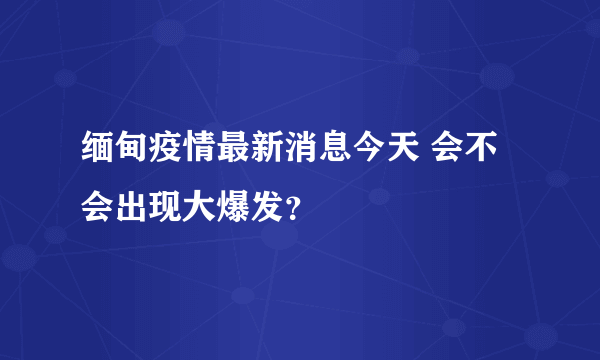 缅甸疫情最新消息今天 会不会出现大爆发？