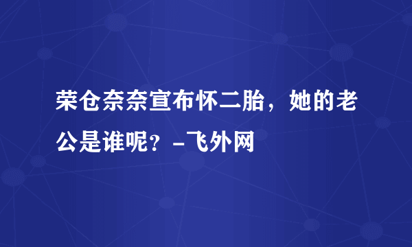 荣仓奈奈宣布怀二胎，她的老公是谁呢？-飞外网