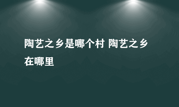 陶艺之乡是哪个村 陶艺之乡在哪里