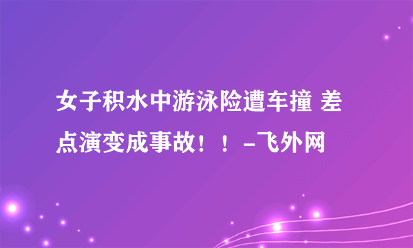 女子积水中游泳险遭车撞 差点演变成事故！！-飞外网