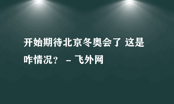 开始期待北京冬奥会了 这是咋情况？ - 飞外网