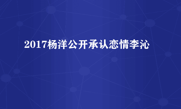 2017杨洋公开承认恋情李沁