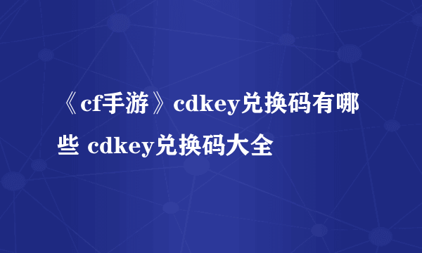 《cf手游》cdkey兑换码有哪些 cdkey兑换码大全