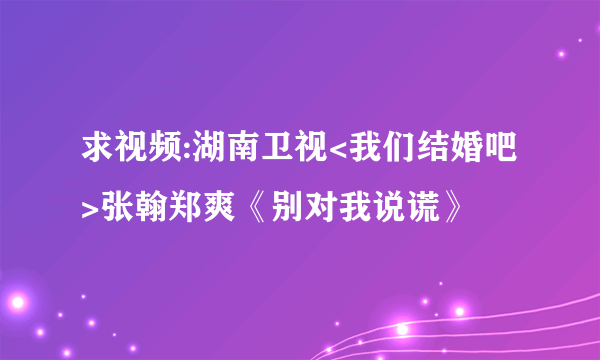 求视频:湖南卫视<我们结婚吧>张翰郑爽《别对我说谎》