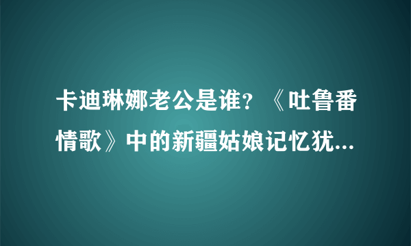 卡迪琳娜老公是谁？《吐鲁番情歌》中的新疆姑娘记忆犹新_飞外网