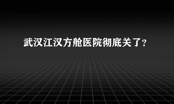 武汉江汉方舱医院彻底关了？