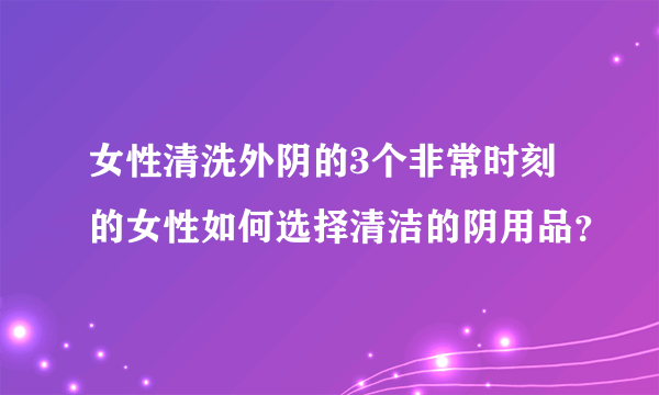 女性清洗外阴的3个非常时刻的女性如何选择清洁的阴用品？