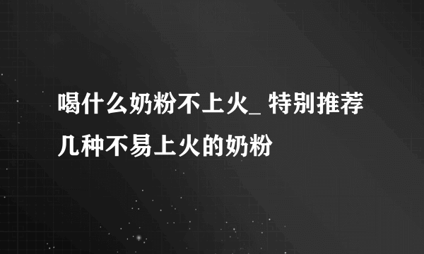 喝什么奶粉不上火_ 特别推荐几种不易上火的奶粉