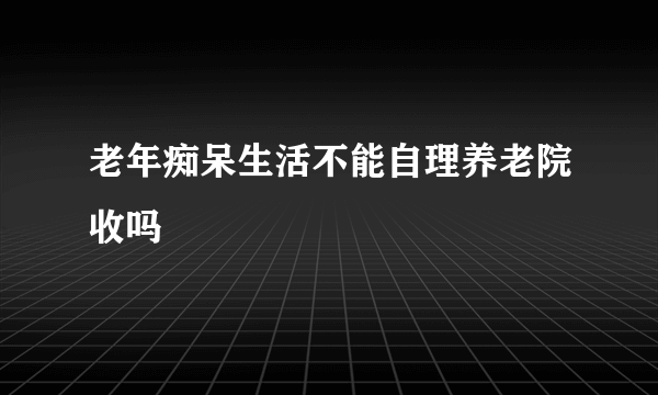 老年痴呆生活不能自理养老院收吗