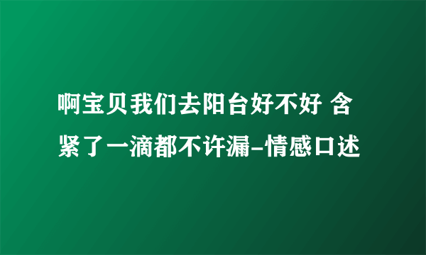 啊宝贝我们去阳台好不好 含紧了一滴都不许漏-情感口述