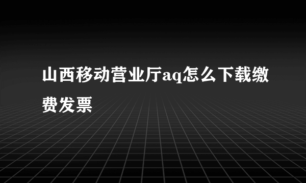 山西移动营业厅aq怎么下载缴费发票