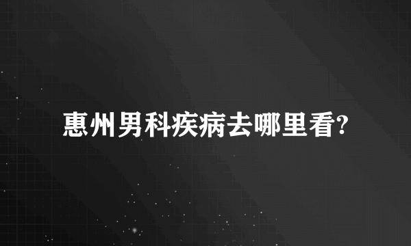 惠州男科疾病去哪里看?