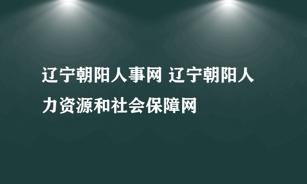 辽宁朝阳人事网 辽宁朝阳人力资源和社会保障网