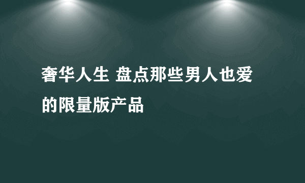 奢华人生 盘点那些男人也爱的限量版产品