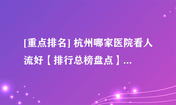 [重点排名] 杭州哪家医院看人流好【排行总榜盘点】杭州人流医院哪家好