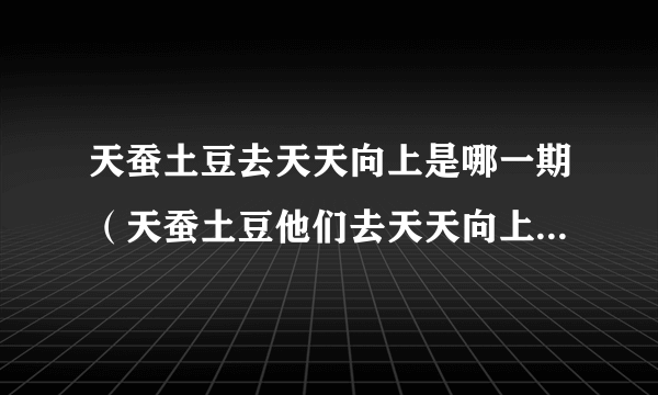 天蚕土豆去天天向上是哪一期（天蚕土豆他们去天天向上拍节目是第几期的？）