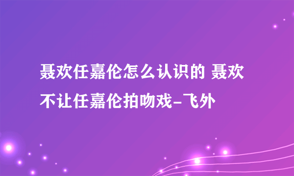 聂欢任嘉伦怎么认识的 聂欢不让任嘉伦拍吻戏-飞外