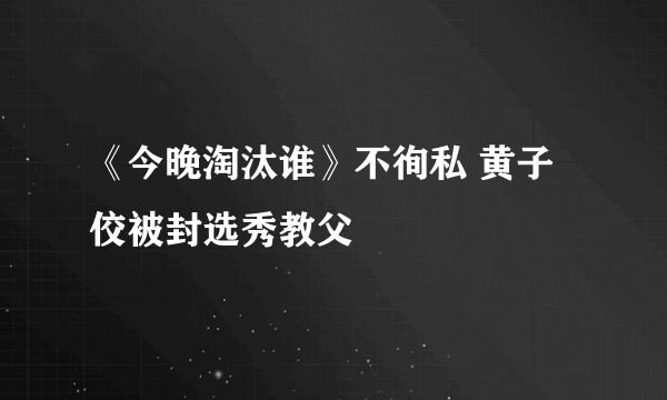 《今晚淘汰谁》不徇私 黄子佼被封选秀教父