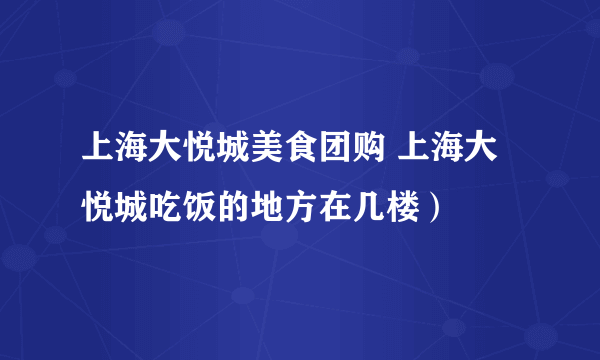 上海大悦城美食团购 上海大悦城吃饭的地方在几楼）