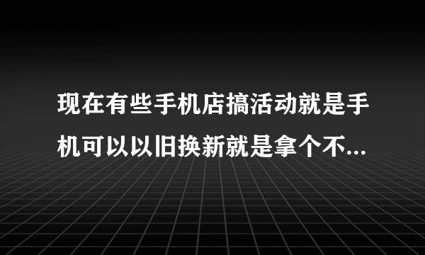 现在有些手机店搞活动就是手机可以以旧换新就是拿个不管什么旧手机都可以换个新的但是还要给几百块钱